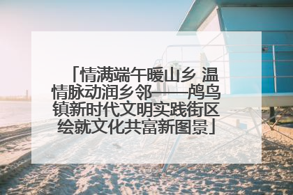 情满端午暖山乡 温情脉动润乡邻——鸬鸟镇新时代文明实践街区绘就文化共富新图景