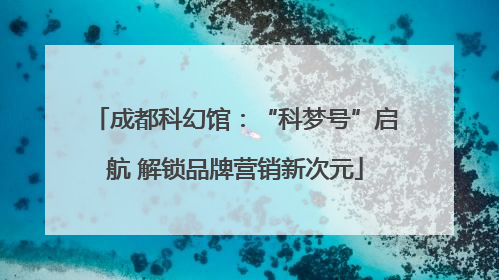 成都科幻馆：“科梦号”启航 解锁品牌营销新次元