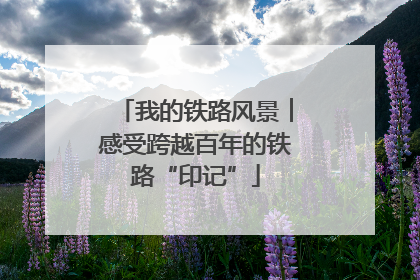 我的铁路风景︱感受跨越百年的铁路“印记”