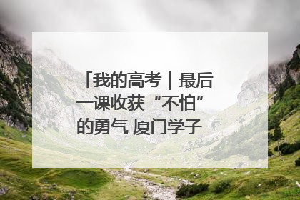 我的高考｜最后一课收获“不怕”的勇气 厦门学子万里同风赴新程