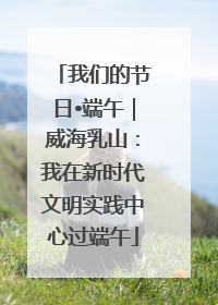 我们的节日•端午｜威海乳山：我在新时代文明实践中心过端午