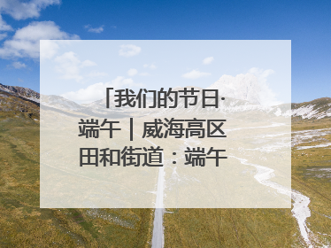 我们的节日·端午｜威海高区田和街道：端午薪火续长卷，邻里馨香聚暖流