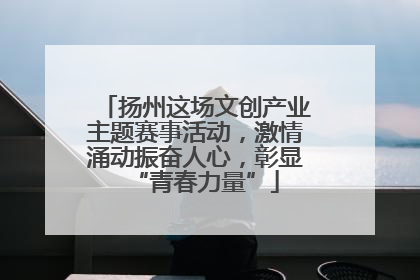 扬州这场文创产业主题赛事活动，激情涌动振奋人心，彰显“青春力量”