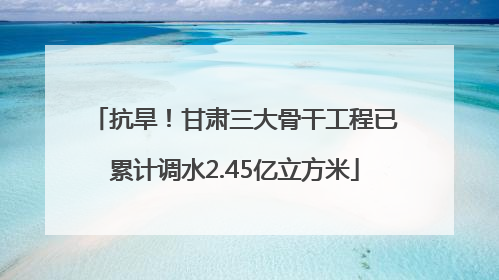 抗旱！甘肃三大骨干工程已累计调水2.45亿立方米