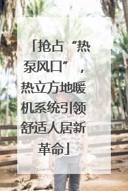 抢占“热泵风口”，热立方地暖机系统引领舒适人居新革命