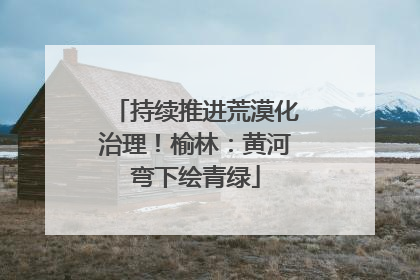 持续推进荒漠化治理！榆林：黄河弯下绘青绿