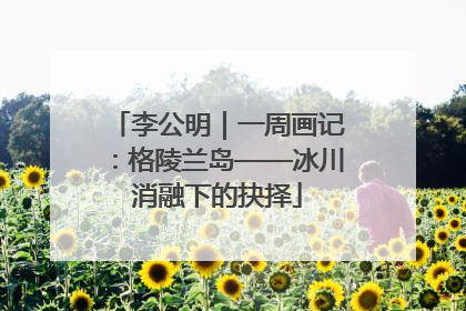 李公明｜一周画记：格陵兰岛——冰川消融下的抉择