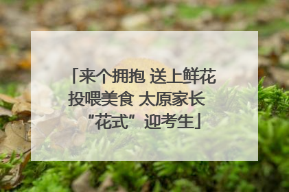 来个拥抱 送上鲜花 投喂美食 太原家长“花式”迎考生