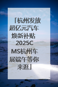 杭州发放超亿元汽车焕新补贴 2025CMS杭州车展端午等你来逛