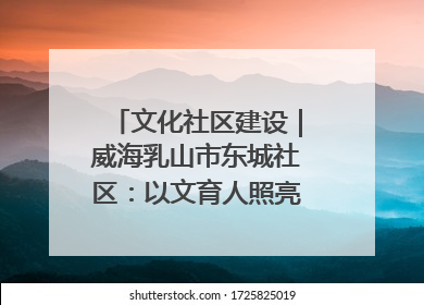 文化社区建设｜威海乳山市东城社区：以文育人照亮成长灯塔