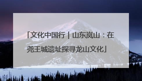文化中国行｜山东岚山：在尧王城遗址探寻龙山文化
