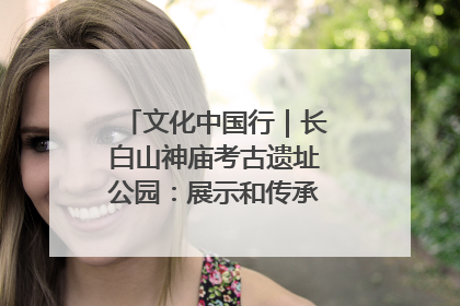 文化中国行｜长白山神庙考古遗址公园：展示和传承多民族文化交融