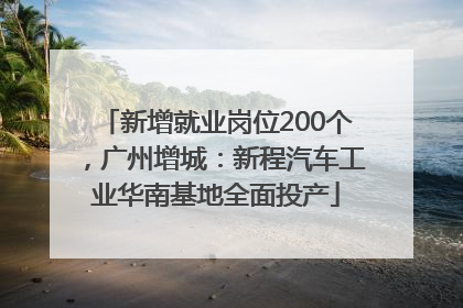 新增就业岗位200个，广州增城：新程汽车工业华南基地全面投产