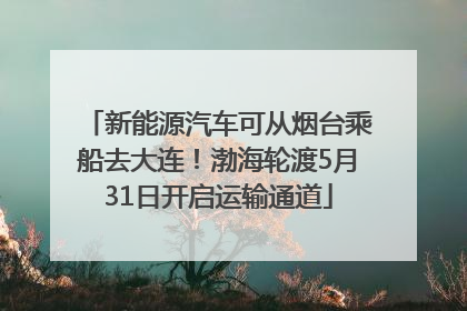 新能源汽车可从烟台乘船去大连！渤海轮渡5月31日开启运输通道