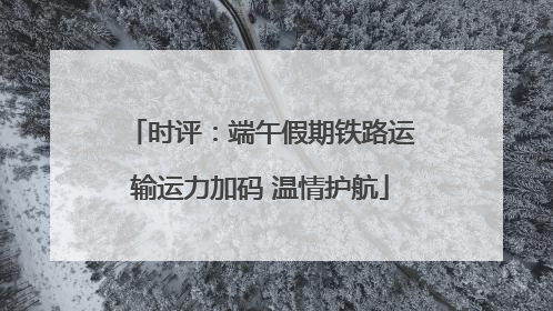 时评：端午假期铁路运输运力加码 温情护航