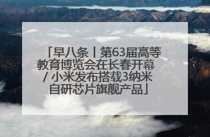 早八条丨第63届高等教育博览会在长春开幕 / 小米发布搭载3纳米自研芯片旗舰产品