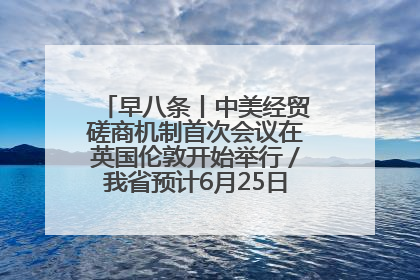 早八条丨中美经贸磋商机制首次会议在英国伦敦开始举行／我省预计6月25日公布高考成绩与录取最低控制分数线