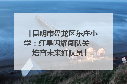 昆明市盘龙区东庄小学：红星闪耀闯队关，培育未来好队员