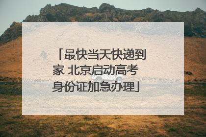 最快当天快递到家 北京启动高考身份证加急办理