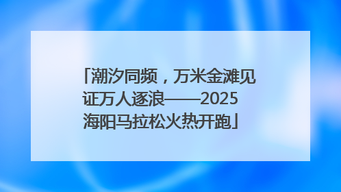 潮汐同频，万米金滩见证万人逐浪——2025海阳马拉松火热开跑