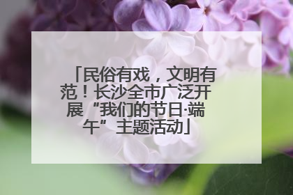 民俗有戏，文明有范！长沙全市广泛开展“我们的节日·端午”主题活动