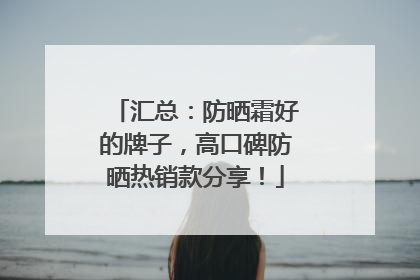 汇总：防晒霜好的牌子，高口碑防晒热销款分享！