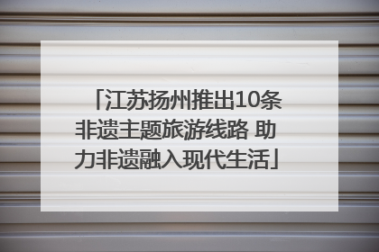 江苏扬州推出10条非遗主题旅游线路 助力非遗融入现代生活