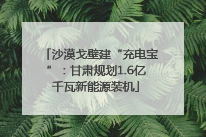 沙漠戈壁建“充电宝”：甘肃规划1.6亿千瓦新能源装机