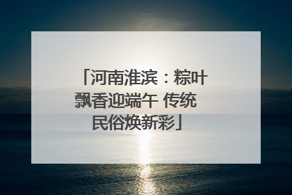 河南淮滨：粽叶飘香迎端午 传统民俗焕新彩