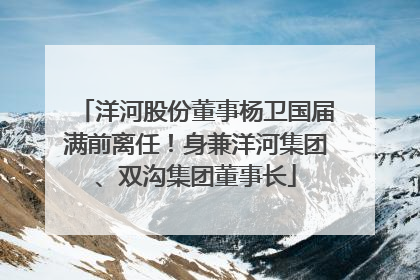 洋河股份董事杨卫国届满前离任！身兼洋河集团、双沟集团董事长