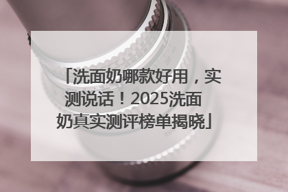 洗面奶哪款好用，实测说话！2025洗面奶真实测评榜单揭晓
