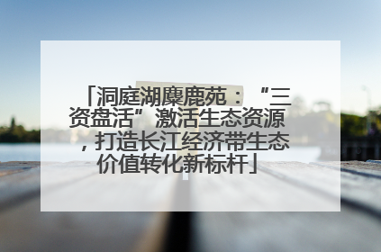 洞庭湖麋鹿苑：“三资盘活”激活生态资源，打造长江经济带生态价值转化新标杆