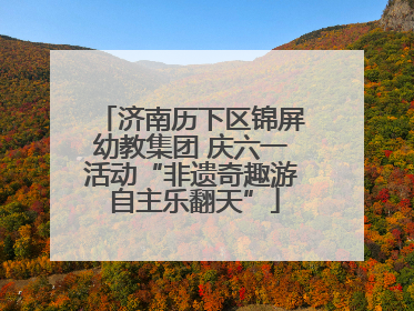 济南历下区锦屏幼教集团 庆六一活动“非遗奇趣游 自主乐翻天”