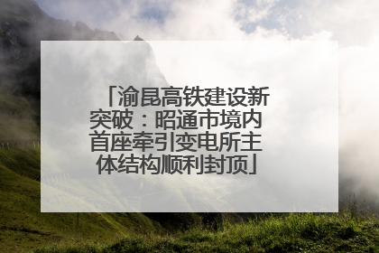 渝昆高铁建设新突破：昭通市境内首座牵引变电所主体结构顺利封顶