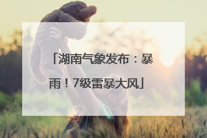 湖南气象发布：暴雨！7级雷暴大风