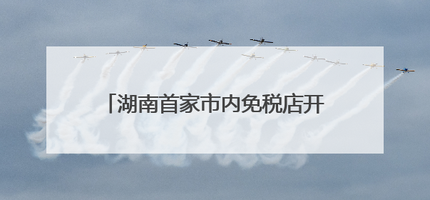 湖南首家市内免税店开业倒计时，效果图公布