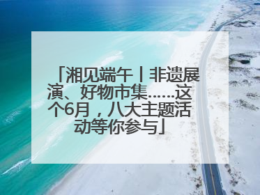 湘见端午丨非遗展演、好物市集……这个6月，八大主题活动等你参与