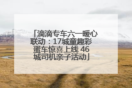滴滴专车六一暖心联动：17城童趣彩蛋车惊喜上线 46城司机亲子活动