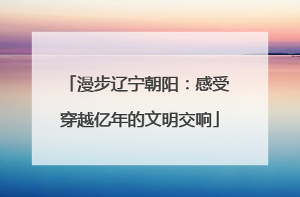 漫步辽宁朝阳：感受穿越亿年的文明交响
