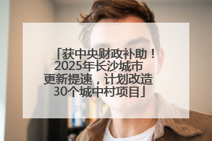 获中央财政补助！2025年长沙城市更新提速，计划改造30个城中村项目