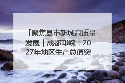 聚焦县市新城高质量发展｜成都邛崃：2027年地区生产总值突破550亿元、建成五百亿级园区