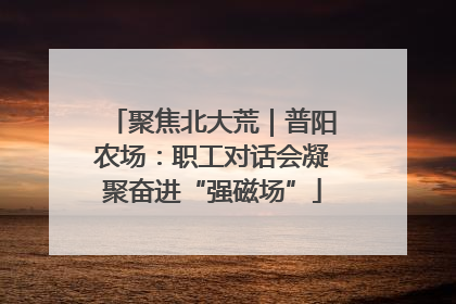 聚焦北大荒｜普阳农场：职工对话会凝聚奋进“强磁场”