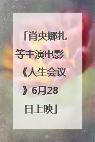 肖央娜扎等主演电影《人生会议》6月28日上映