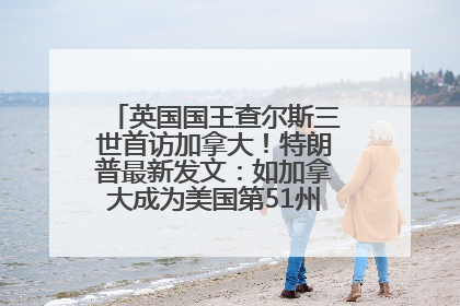 英国国王查尔斯三世首访加拿大！特朗普最新发文：如加拿大成为美国第51州可免费用“金穹”