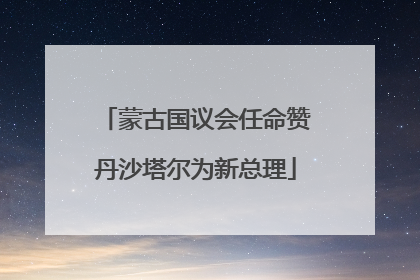 蒙古国议会任命赞丹沙塔尔为新总理