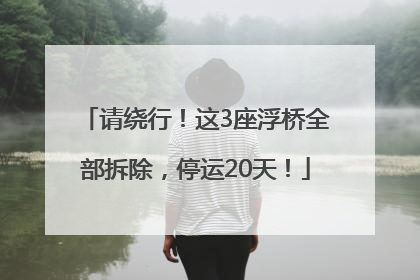 请绕行！这3座浮桥全部拆除，停运20天！