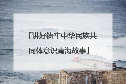 讲好铸牢中华民族共同体意识青海故事