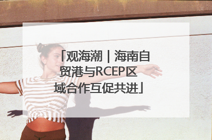 观海潮｜海南自贸港与RCEP区域合作互促共进