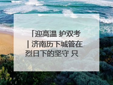 迎高温 护双考｜济南历下城管在烈日下的坚守 只为城市更美好 学子更安心