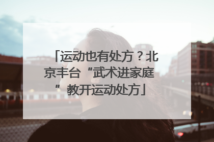 运动也有处方？北京丰台“武术进家庭”教开运动处方
